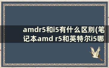 amdr5和i5有什么区别(笔记本amd r5和英特尔i5哪个好)